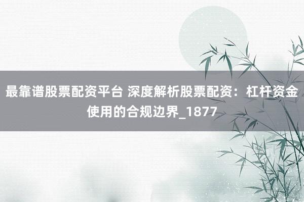 最靠谱股票配资平台 深度解析股票配资：杠杆资金使用的合规边界_1877