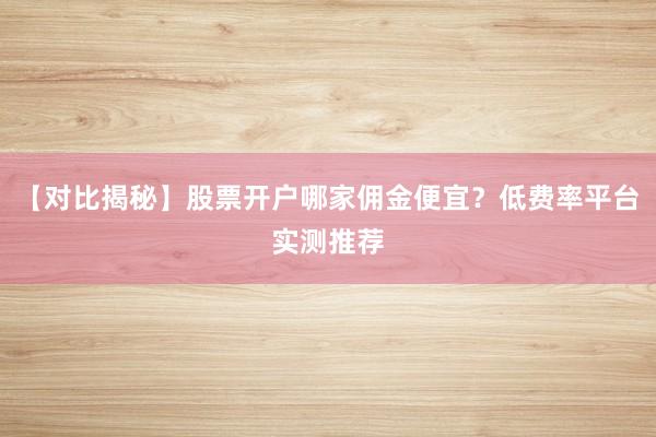 【对比揭秘】股票开户哪家佣金便宜？低费率平台实测推荐