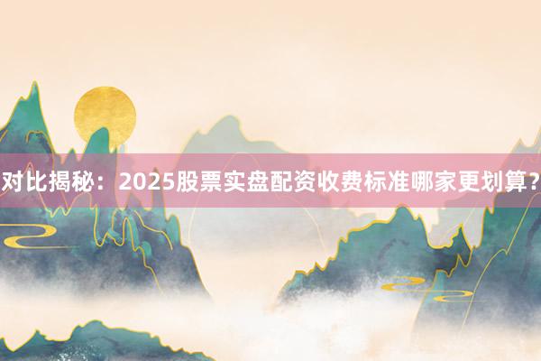 对比揭秘：2025股票实盘配资收费标准哪家更划算？
