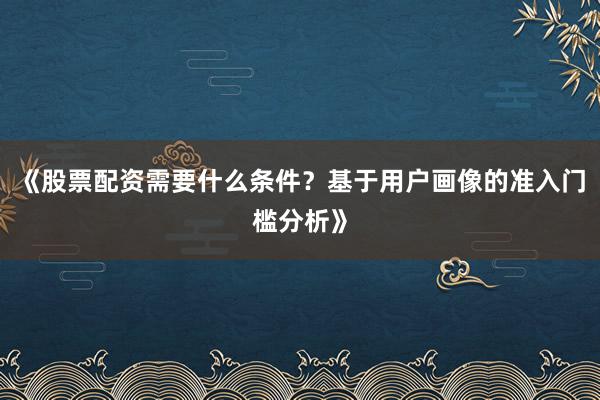 《股票配资需要什么条件？基于用户画像的准入门槛分析》