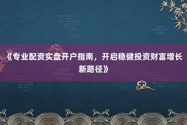 《专业配资实盘开户指南，开启稳健投资财富增长新路径》