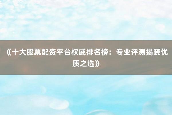 《十大股票配资平台权威排名榜：专业评测揭晓优质之选》