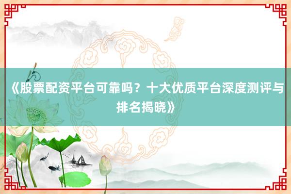 《股票配资平台可靠吗？十大优质平台深度测评与排名揭晓》