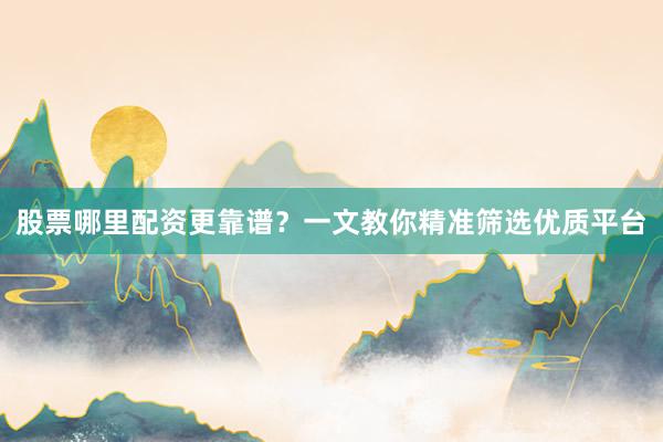 股票哪里配资更靠谱？一文教你精准筛选优质平台