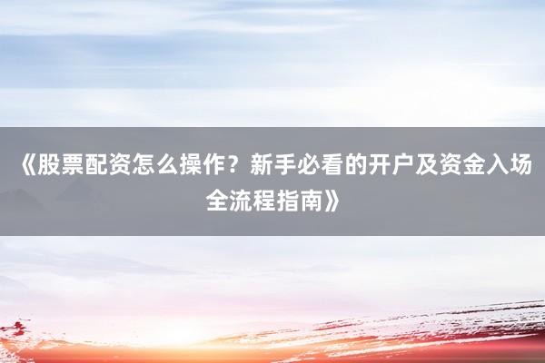 《股票配资怎么操作？新手必看的开户及资金入场全流程指南》