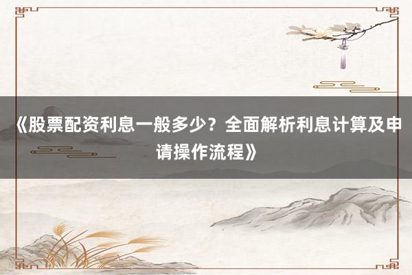 《股票配资利息一般多少？全面解析利息计算及申请操作流程》